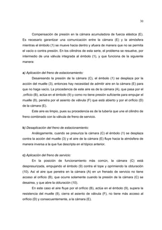 30

Compensación de presión en la cámara acumuladora de fuerza elástica (E).
Es necesario garantizar una comunicación entre la cámara (E) y la atmósfera
mientras el émbolo (1) se mueve hacia dentro y afuera de manera que no se permita
el vacío o contra presión. En los cilindros de esta serie, el problema se resuelve, por
intermedio de una válvula integrada al émbolo (1), y que funciona de la siguiente
manera:

a) Aplicación del freno de estacionamiento:
Desaireando la presión de la cámara (C), el émbolo (1) se desplaza por la
acción del muelle (3), entonces hay necesidad de admitir aire en la cámara (E) para
que no haga vacío. La procedencia de este aire es de la cámara (A), que pasa por el
,orificio (B), actúa en el émbolo (9) y como no tiene presión suficiente para empujar el
muelle (8), penetra por el asiento de válvula (F) que está abierto y por el orificio (D)
de la cámara (E).
Este aire es limpio, pues su procedencia es de la tubería que une el cilindro de
freno combinado con la válvula de freno de servicio.

b) Desaplicación del freno de estacionamiento:
Análogamente, cuando se presuriza la cámara (C) el émbolo (1) se desplaza
contra la acción del muelle (3) y el aire de la cámara (E) fluye hacia la atmósfera de
manera inversa a la que fue descripta en el tópico anterior.

c) Aplicación del freno de servicio:
En la posición de funcionamiento más común, la cámara (C) está
despresurizada, empujando el émbolo (9) contra el tope y oprimiendo la obturación
(10). Así el aire que penetra en la cámara (A) en un frenado de servicio no tiene
acceso al orificio (B), que ocurre solamente cuando la presión de la cámara (C) se
desairea, y que abre la obturación (10).
En este caso el aire fluye por el orificio (B), actúa en el émbolo (9), supera la
resistencia del muelle (8), cierra el asiento de válvula (F), no tiene más acceso al
orificio (D) y consecuentemente, a la cámara (E).

 
