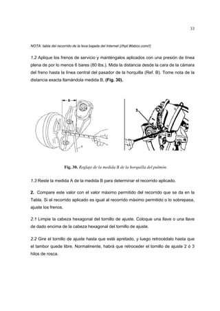 33

NOTA: tabla del recorrido de la leva bajada del Internet (//hpt.Wabco.com//)

1.2 Aplique los frenos de servicio y manténgalos aplicados con una presión de línea
plena de por lo menos 6 bares (80 lbs.). Mida la distancia desde la cara de la cámara
del freno hasta la línea central del pasador de la horquilla (Ref. B). Tome nota de la
distancia exacta llamándola medida B, (Fig. 30).

Fig. 30. Reglaje de la medida B de la horquilla del pulmón.
1.3 Reste la medida A de la medida B para determinar el recorrido aplicado.
2. Compare este valor con el valor máximo permitido del recorrido que se da en la
Tabla. Si el recorrido aplicado es igual al recorrido máximo permitido o lo sobrepasa,
ajuste los frenos.
2.1 Limpie la cabeza hexagonal del tornillo de ajuste. Coloque una llave o una llave
de dado encima de la cabeza hexagonal del tornillo de ajuste.
2.2 Gire el tornillo de ajuste hasta que esté apretado, y luego retrocédalo hasta que
el tambor quede libre. Normalmente, habrá que retroceder el tornillo de ajuste 2 ó 3
hilos de rosca.

 