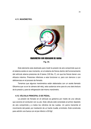 38

4.11. MANÓMETRO.

Fig. 34.
Este elemento esta destinado para medir la presión de aire comprimido que en
el sistema existe en ese momento, en el sistema de frenos dentro del funcionamiento
del vehículo abarca presiones de 8 bares (120 lbs. F), en que los frenos tienen una
eficacia máxima. Presiones inferiores a esta funcionan si, pero con demora o con
deficiencias en el proceso de frenado.
Tenemos que algunos manómetros están elaborados con un aceite llamado
Glicerina que va en la cámara del reloj, esta sustancia sirve para la una clara lectura
de la presión y para la refrigeración del mismo manómetro.

4.12. VÁLVULA PRINCIPAL O DE PEDAL.
La presión de frenado en el vehículo se gobierna por medio de una válvula
que acciona el conductor con su pie. Esta válvula está conectada al primer depósito
de aire comprimido y a todos los cilindros de las ruedas. Un perno transmite el
movimiento del pedal, por mediación de un fuerte muelle, al émbolo. Está construida
para admitir una fuerza con el pie inferior a 30 Kgf.

 