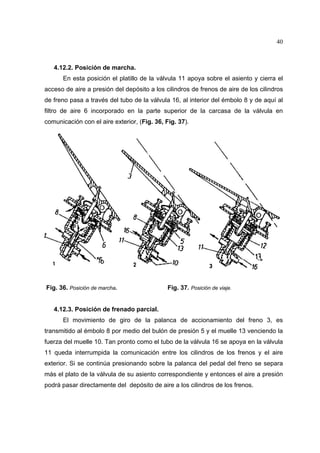 40

4.12.2. Posición de marcha.
En esta posición el platillo de la válvula 11 apoya sobre el asiento y cierra el
acceso de aire a presión del depósito a los cilindros de frenos de aire de los cilindros
de freno pasa a través del tubo de la válvula 16, al interior del émbolo 8 y de aquí al
filtro de aire 6 incorporado en la parte superior de la carcasa de la válvula en
comunicación con el aire exterior, (Fig. 36, Fig. 37).

Fig. 36. Posición de marcha.

Fig. 37. Posición de viaje.

4.12.3. Posición de frenado parcial.
El movimiento de giro de la palanca de accionamiento del freno 3, es
transmitido al émbolo 8 por medio del bulón de presión 5 y el muelle 13 venciendo la
fuerza del muelle 10. Tan pronto como el tubo de la válvula 16 se apoya en la válvula
11 queda interrumpida la comunicación entre los cilindros de los frenos y el aire
exterior. Si se continúa presionando sobre la palanca del pedal del freno se separa
más el plato de la válvula de su asiento correspondiente y entonces el aire a presión
podrá pasar directamente del depósito de aire a los cilindros de los frenos.

 