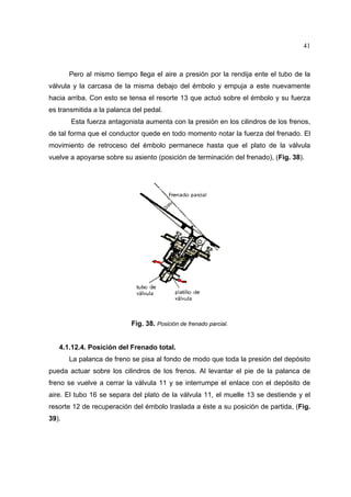 41

Pero al mismo tiempo llega el aire a presión por la rendija ente el tubo de la
válvula y la carcasa de la misma debajo del émbolo y empuja a este nuevamente
hacia arriba. Con esto se tensa el resorte 13 que actuó sobre el émbolo y su fuerza
es transmitida a la palanca del pedal.
Esta fuerza antagonista aumenta con la presión en los cilindros de los frenos,
de tal forma que el conductor quede en todo momento notar la fuerza del frenado. El
movimiento de retroceso del émbolo permanece hasta que el plato de la válvula
vuelve a apoyarse sobre su asiento (posición de terminación del frenado), (Fig. 38).

Fig. 38. Posición de frenado parcial.

4.1.12.4. Posición del Frenado total.
La palanca de freno se pisa al fondo de modo que toda la presión del depósito
pueda actuar sobre los cilindros de los frenos. Al levantar el pie de la palanca de
freno se vuelve a cerrar la válvula 11 y se interrumpe el enlace con el depósito de
aire. El tubo 16 se separa del plato de la válvula 11, el muelle 13 se destiende y el
resorte 12 de recuperación del émbolo traslada a éste a su posición de partida, (Fig.
39).

 
