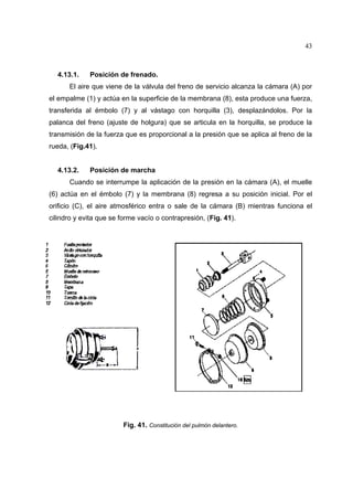 43

4.13.1.

Posición de frenado.

El aire que viene de la válvula del freno de servicio alcanza la cámara (A) por
el empalme (1) y actúa en la superficie de la membrana (8), esta produce una fuerza,
transferida al émbolo (7) y al vástago con horquilla (3), desplazándolos. Por la
palanca del freno (ajuste de holgura) que se articula en la horquilla, se produce la
transmisión de la fuerza que es proporcional a la presión que se aplica al freno de la
rueda, (Fig.41).

4.13.2.

Posición de marcha

Cuando se interrumpe la aplicación de la presión en la cámara (A), el muelle
(6) actúa en el émbolo (7) y la membrana (8) regresa a su posición inicial. Por el
orificio (C), el aire atmosférico entra o sale de la cámara (B) mientras funciona el
cilindro y evita que se forme vacío o contrapresión, (Fig. 41).

Fig. 41. Constitución del pulmón delantero.

 