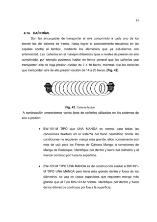 44

4.14. CAÑERÍAS.
Son las encargadas de transportar el aire comprimido a cada uno de los
eleven tos del sistema de frenos, hasta lograr el accionamiento mecánico en las
zapatas contra el tambor, mediante los elementos que ya estudiamos con
anterioridad. Las cañerías en sí manejan diferentes tipos o niveles de presión de aire
comprimido, por ejemplo podemos hablar en forma general que las cañerías que
transportan aire de baja presión oscilan de 7 a 10 bares, mientras que las cañerías
que transportan aire de alta presión oscilan de 14 a 20 bares, (Fig. 42).

Fig. 42. Cañería flexible.
A continuación presentamos varios tipos de cañerías utilizadas en los sistemas de
aire a presión:
•

BW-101-M TIPO que UNA MANGA es normal para todas las
conexiones flexibles en el sistema del freno neumático donde las
condiciones no requieren manga más grande. ellos normalmente son
más de usó para los Frenos de Cámara Manga, o conexiones de
Manga de Remolque. Identifique por dentro y fuera del diámetro y el
marcar continuo por fuera la superficie.

•

BW-127-M TIPO UNA MANGA es de construcción similar a BW-101M TIPO UNA MANGA pero tiene más grande dentro y fuera de los
diámetros. se usa en casos especiales que requieren manga más
grande que el Tipo BW-101-M normal. Identifique por dentro y fuera
de los diámetros continuos por fuera la superficie.

 