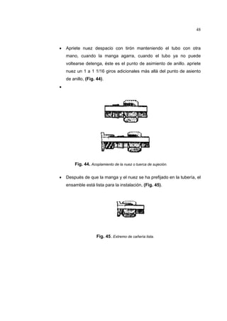 48

•

Apriete nuez despacio con tirón manteniendo el tubo con otra
mano, cuando la manga agarra, cuando el tubo ya no puede
voltearse detenga, éste es el punto de asimiento de anillo. apriete
nuez un 1 a 1 1/16 giros adicionales más allá del punto de asiento
de anillo, (Fig. 44).

•

Fig. 44. Acoplamiento de la nuez o tuerca de sujeción.
•

Después de que la manga y el nuez se ha prefijado en la tubería, el
ensamble está lista para la instalación, (Fig. 45).

Fig. 45. Extremo de cañería lista.

 