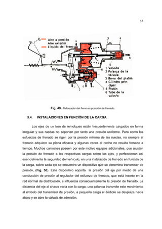 55

Fig. 49. Reforzador del freno en posición de frenado.
5.4.

INSTALACIONES EN FUNCIÓN DE LA CARGA.

Los ejes de un tren de remolques están frecuentemente cargados en forma
irregular y sus ruedas no soportan por tanto una presión uniforme. Pero como los
esfuerzos de frenado se rigen por la presión mínima de las ruedas, no siempre el
frenado adquiere su plena eficacia y algunas veces el coche no resulta frenado a
tiempo. Muchos camiones poseen por este motivo equipos adicionales, que ajustan
la presión de frenado a las respectivas cargas sobre los ejes, y perfeccionan así
esencialmente la seguridad del vehículo, en una instalación de frenado en función de
la carga, sobre cada eje se encuentra un dispositivo que se denomina transmisor de
presión, (Fig. 50). Este dispositivo soporta la presión del eje por medio de una
conducción de presión al regulador del esfuerzo de frenado, que está inserto en la
red normal de distribución, e influencia consecuentemente la presión de frenado. La
distancia del eje al chasis varía con la carga, una palanca transmite este movimiento
al émbolo del transmisor de presión, a pequeña carga el émbolo se desplaza hacia
abajo y se abre la válvula de admisión.

 