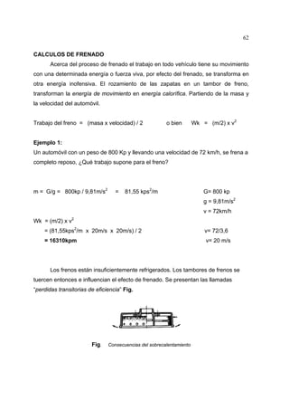 62
CALCULOS DE FRENADO
Acerca del proceso de frenado el trabajo en todo vehículo tiene su movimiento
con una determinada energía o fuerza viva, por efecto del frenado, se transforma en
otra energía inofensiva. El rozamiento de las zapatas en un tambor de freno,
transforman la energía de movimiento en energía calorífica. Partiendo de la masa y
la velocidad del automóvil.
Trabajo del freno = (masa x velocidad) / 2

o bien

Wk = (m/2) x v2

Ejemplo 1:
Un automóvil con un peso de 800 Kp y llevando una velocidad de 72 km/h, se frena a
completo reposo, ¿Qué trabajo supone para el freno?

m = G/g = 800kp / 9,81m/s2

=

81,55 kps2/m

G= 800 kp
g = 9,81m/s2
v = 72km/h

Wk = (m/2) x v2
= (81,55kps2/m x 20m/s x 20m/s) / 2

v= 72/3,6

= 16310kpm

v= 20 m/s

Los frenos están insuficientemente refrigerados. Los tambores de frenos se
tuercen entonces e influencian el efecto de frenado. Se presentan las llamadas
“perdidas transitorias de eficiencia” Fig.

Fig.

Consecuencias del sobrecalentamiento

 