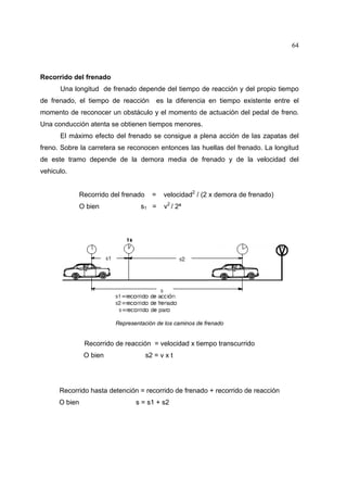 64

Recorrido del frenado
Una longitud de frenado depende del tiempo de reacción y del propio tiempo
de frenado, el tiempo de reacción

es la diferencia en tiempo existente entre el

momento de reconocer un obstáculo y el momento de actuación del pedal de freno.
Una conducción atenta se obtienen tiempos menores.
El máximo efecto del frenado se consigue a plena acción de las zapatas del
freno. Sobre la carretera se reconocen entonces las huellas del frenado. La longitud
de este tramo depende de la demora media de frenado y de la velocidad del
vehiculo.
Recorrido del frenado
O bien

=

s1 =

velocidad2 / (2 x demora de frenado)
v2 / 2ª

Representación de los caminos de frenado

Recorrido de reacción = velocidad x tiempo transcurrido
O bien

s2 = v x t

Recorrido hasta detención = recorrido de frenado + recorrido de reacción
O bien

s = s1 + s2

 