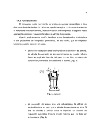 9

4.1.2. Funcionamiento:
El compresor recibe movimiento por medio de correas trapezoidales o bien
directamente de la distribución del motor, que lo hace girar continuamente mientras
el motor está en funcionamiento, mandando así el aire comprimido al depósito hasta
alcanzar la presión de regulación tarada en la válvula de descarga.
Cuando se alcanza esta presión, la válvula actúa, dejando salir a la atmósfera
el aire procedente del compresor, permitiendo, de esta forma, que el compresor
funcione en vacío, es decir, sin carga.
•

El descenso del pistón crea una depresión en el interior del cilindro.
La válvula de aspiración se abre comprimiendo su resorte y el aire
fresco es aspirado después del paso por un filtro, la válvula de
compresión permanece aplicada sobre el asiento, (Fig. 4).

Fig. 4. Aspiración.

•

La ascensión del pistón crea una sobrepresión, la válvula de
aspiración cierra en tanto que la válvula de compresión se abre. El
aire es lanzado a presión hacia el depósito. Un sistema de
regulación automática limita la presión máxima que no debe ser
sobrepasada, (Fig. 5).

 