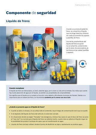 Sistemas de Frenos | 13
Cuando se acciona el pedal de
freno, se comprime el líquido
que se dirige hasta los cilindros
de rueda accionando las zapatas
y pastillas de freno.
Una de las características del
líquido de freno es que él
no se comprime, comprimindo,
por lo tanto, los accionadores de
los frenos en las ruedas (pastillas
y zapatas).
Componente de seguridad
C
O
M
P
ONENTE
S
D
E
DESGASTE
Líquido de freno
¿Cuándo se presenta agua en el líquido de freno?
Cuando se abre un envase y no se utiliza todo el contenido, hay el riesgo de contaminación de lo que se quedó.
E
E
Si el depósito del líquido de freno del vehículo no está bien cerrado
E
E
En situaciones donde se exigen “frenadas” de emergencia, (incluso hay casos en que el disco de freno se pone
E
E
al “rojo vivo”) es normal que el líquido de freno se caliente mucho, cuanto más se calienta el líquido mayor es
la posibilidad de producir burbujas de vapor que se transformarán en agua.
Líquido de freno de baja calidad, donde el punto de ebullición es bajo y rápidamente se produce agua...
E
E
Cuando reemplazar
El líquido de freno es hidroscópico, es decir, absorbe agua, por lo tanto su vida útil es limitada. Eso indica que cuando
hay mucha absorción de agua por el líquido, se pierden sus propiedades de compresibilidad.
Eso significa que el líquido ya no cumple su funcción como debería, dificultando el proceso de frenado. Debido a su
importancia para el sistema de freno, se recomienda cambiarlo por lo menos una vez al año.
 