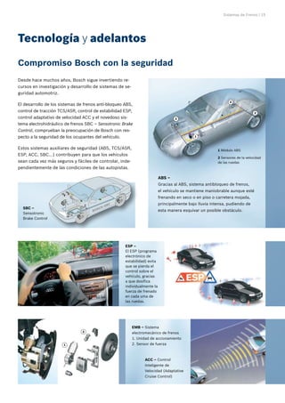 Sistemas de Frenos | 15
Compromiso Bosch con la seguridad
Tecnología y adelantos
ACC – Control
Inteligente de
Velocidad (Adaptative
Cruise Control)
2
1
ESP –
El ESP (programa
electrónico de
estabilidad) evita
que se pierda el
control sobre el
vehículo, gracias
a que dosifica
individualmente la
fuerza de frenado
en cada uma de
las ruedas.
EMB – Sistema
electromecánico de frenos
1. Unidad de accionamiento
2. Sensor de fuerza
Desde hace muchos años, Bosch sigue invertiendo re-
cursos en investigación y desarrollo de sistemas de se-
guridad automotriz.
El desarrollo de los sistemas de frenos anti-bloqueo ABS,
control de tracción TCS/ASR, control de estabilidad ESP,
control adaptativo de velocidad ACC y el novedoso sis-
tema electrohidráulico de frenos SBC – Sensotronic Brake
Control, comprueban la preocupación de Bosch con res-
pecto a la seguridad de los ocupantes del vehículo.
Estos sistemas auxiliares de seguridad (ABS, TCS/ASR,
ESP, ACC, SBC...) contribuyen para que los vehículos
sean cada vez más seguros y fáciles de controlar, inde-
pendientemente de las condiciones de las autopistas.
1 Módulo ABS
2 Sensores de la velocidad
de las ruedas
2
1
2
2
ABS –
Gracias al ABS, sistema antibloqueo de frenos,
el vehículo se mantiene maniobrable aunque esté
frenando en seco o en piso o carretera mojada,
principalmente bajo lluvia intensa, pudiendo de
esta manera esquivar un posible obstáculo.
SBC –
Sensotronic
Brake Control
 