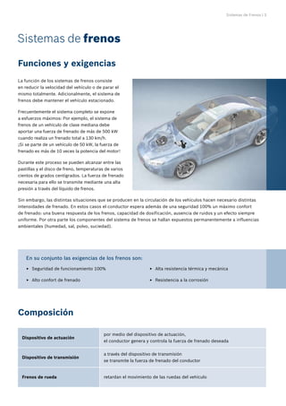 Sistemas de Frenos | 3
La función de los sistemas de frenos consiste
en reducir la velocidad del vehículo o de parar el
mismo totalmente. Adicionalmente, el sistema de
frenos debe mantener el vehículo estacionado.
Frecuentemente el sistema completo se expone
a esfuerzos máximos: Por ejemplo, el sistema de
frenos de un vehículo de clase mediana debe
aportar una fuerza de frenado de más de 500 kW
cuando realiza un frenado total a 130 km/h.
¡Si se parte de un vehículo de 50 kW, la fuerza de
frenado es más de 10 veces la potencia del motor!
Durante este proceso se pueden alcanzar entre las
pastillas y el disco de freno, temperaturas de varios
cientos de grados centígrados. La fuerza de frenado
necesaria para ello se transmite mediante una alta
presión a través del líquido de frenos.
Sin embargo, las distintas situaciones que se producen en la circulación de los vehículos hacen necesario distintas
intensidades de frenado. En estos casos el conductor espera además de una seguridad 100% un máximo confort
de frenado: una buena respuesta de los frenos, capacidad de dosificación, ausencia de ruidos y un efecto siempre
uniforme. Por otra parte los componentes del sistema de frenos se hallan expuestos permanentemente a influencias
ambientales (humedad, sal, polvo, suciedad).
Sistemas de frenos
Funciones y exigencias
Composición
Seguridad de funcionamiento 100%
E
E
Alto confort de frenado
E
E
Alta resistencia térmica y mecánica
E
E
Resistencia a la corrosión
E
E
En su conjunto las exigencias de los frenos son:
Dispositivo de actuación
por medio del dispositivo de actuación,
el conductor genera y controla la fuerza de frenado deseada
Dispositivo de transmisión
a través del dispositivo de transmisión
se transmite la fuerza de frenado del conductor
Frenos de rueda retardan el movimiento de las ruedas del vehículo
 