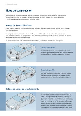 4 | Sistemas de Frenos
En función de las exigencias y tipo de vehículo se emplean sistemas con distintas fuerzas de transmisión.
En vehículos de turismo se emplean casi siempre sistemas de frenos hidráulicos (“frenos de pedal”)
y frenos de estacionamiento mecánicos (“frenos de mano”).
Tipos de construcción
El sistema de frenos de estacionamiento (“freno de
mano”) fija el vehículo en su posición – también en
posiciones inclinadas y en la ausencia del conductor.
Este sistema de frenos se puede escalonar y solo actúa
sobre las ruedas de un eje. Por razones de seguridad
entre el dispositivo de actuación y el freno de rueda
debe existir la unión mecánica completa. El cable del
freno de mano es el encargado de realizar esta unión.
Sistema de frenos hidráulicos
Con el sistema de frenos hidráulicos se reduce la velocidad del vehículo o se frena el vehículo hasta que este
pare completamente.
En este proceso el líquido de freno transmite la fuerza del dispositivo de actuación al freno de rueda.
Para reducir a un mínimo los riesgos de que falle este dispositivo de seguridad, el sistema de frenos de servicio
se divide en dos circuitos independientes.
De esta manera cuando falla uno de los circuitos de freno, se mantiene la efectividad del segundo.
Sistema de frenos de estacionamiento
Disposición diagonal
Cada circuito frena una rueda delantera y la rueda
trasera diagonalmente opuesta. Esta división se emplea
principalmente en vehículos de tracción delantera.
Disposición paralela
Con cada circuito se frena un eje. El diseño de este
tipo de división es lo más sencillo. Este se emplea
preferentemente en vehículos con tracción trasera.
 