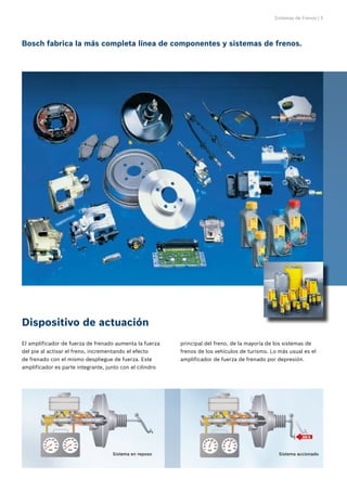 Sistemas de Frenos | 5
Bosch fabrica la más completa línea de componentes y sistemas de frenos.
Dispositivo de actuación
El amplificador de fuerza de frenado aumenta la fuerza
del pie al activar el freno, incrementando el efecto
de frenado con el mismo despliegue de fuerza. Este
amplificador es parte integrante, junto con el cilindro
principal del freno, de la mayoría de los sistemas de
frenos de los vehículos de turismo. Lo más usual es el
amplificador de fuerza de frenado por depresión.
Sistema en reposo Sistema accionado
 