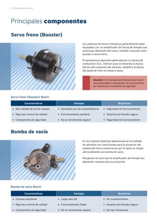 6 | Sistemas de Frenos
Principales componentes
Servo freno (Booster)
Bomba de vacío
Los sistemas de frenos hidráulicos generalmente están
equipados con un amplificador de fuerza de frenado que
actúa bajo depresión del motor, también conocido como
booster o servo freno.
Él aprovecha la depresión generada por la cámara de
combustión (0,5...0,8 bar) para incrementar la fuerza
del pie del conductor del vehículo. Amplifica la fuerza
del pedal de freno en hasta 5 veces.
Servo freno (Booster) Bosch
Bomba de vacío Bosch
En los motores diesel las depresiones en el múltiple
de admisión son insuficientes para la actuación del
sistema de freno convencional, por lo tanto se instala
adicionalmente una bomba de vacío.
Ella genera el vacío que el amplificador de frenado por
depresión necesita para su actuación.
Características Ventajas Beneficios
Alta calidad de primer equipo
E
E Aprobado por las ensambladoras
E
E Seguridad de funcionamiento
E
E
Riguroso control de calidad
E
E Funcionamiento perfecto
E
E Garantía de frenado seguro
E
E
Componente de seguridad
E
E No se recomienda reparar
E
E Seguridad de funcionamiento
E
E
Características Ventajas Beneficios
Carcasa resistente
E
E Larga vida útil
E
E Sin mantenimiento
E
E
Riguroso control de calidad
E
E Funcionamiento fiable
E
E Garantía de frenado seguro
E
E
Componente de seguridad
E
E No se recomienda reparar
E
E No hay imitaciones
E
E
Atención: En el mercado son ofrecidos servo frenos
reacondicionados o recuperados. No se recomienda,
por tratarse de un componete de seguridad.
 