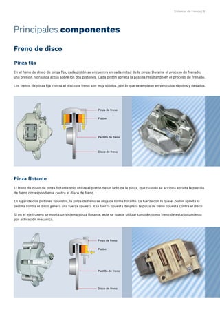 Sistemas de Frenos | 9
Pinza fija
Pinza flotante
En el freno de disco de pinza fija, cada pistón se encuentra en cada mitad de la pinza. Durante el proceso de frenado,
una presión hidráulica actúa sobre los dos pistones. Cada pistón aprieta la pastilla resultando en el proceso de frenado.
Los frenos de pinza fija contra el disco de freno son muy sólidos, por lo que se emplean en vehículos rápidos y pesados.
El freno de disco de pinza flotante solo utiliza el pistón de un lado de la pinza, que cuando se acciona aprieta la pastilla
de freno correspondiente contra el disco de freno.
En lugar de dos pistones opuestos, la pinza de freno se aloja de forma flotante. La fuerza con la que el pistón aprieta la
pastilla contra el disco genera una fuerza opuesta. Esa fuerza opuesta desplaza la pinza de freno opuesta contra el disco.
Si en el eje trasero se monta un sistema pinza flotante, este se puede utilizar también como freno de estacionamiento
por activación mecánica.
Freno de disco
Pinza de freno
Pistón
Pastilla de freno
Disco de freno
Pinza de freno
Pistón
Pastilla de freno
Disco de freno
Principales componentes
 