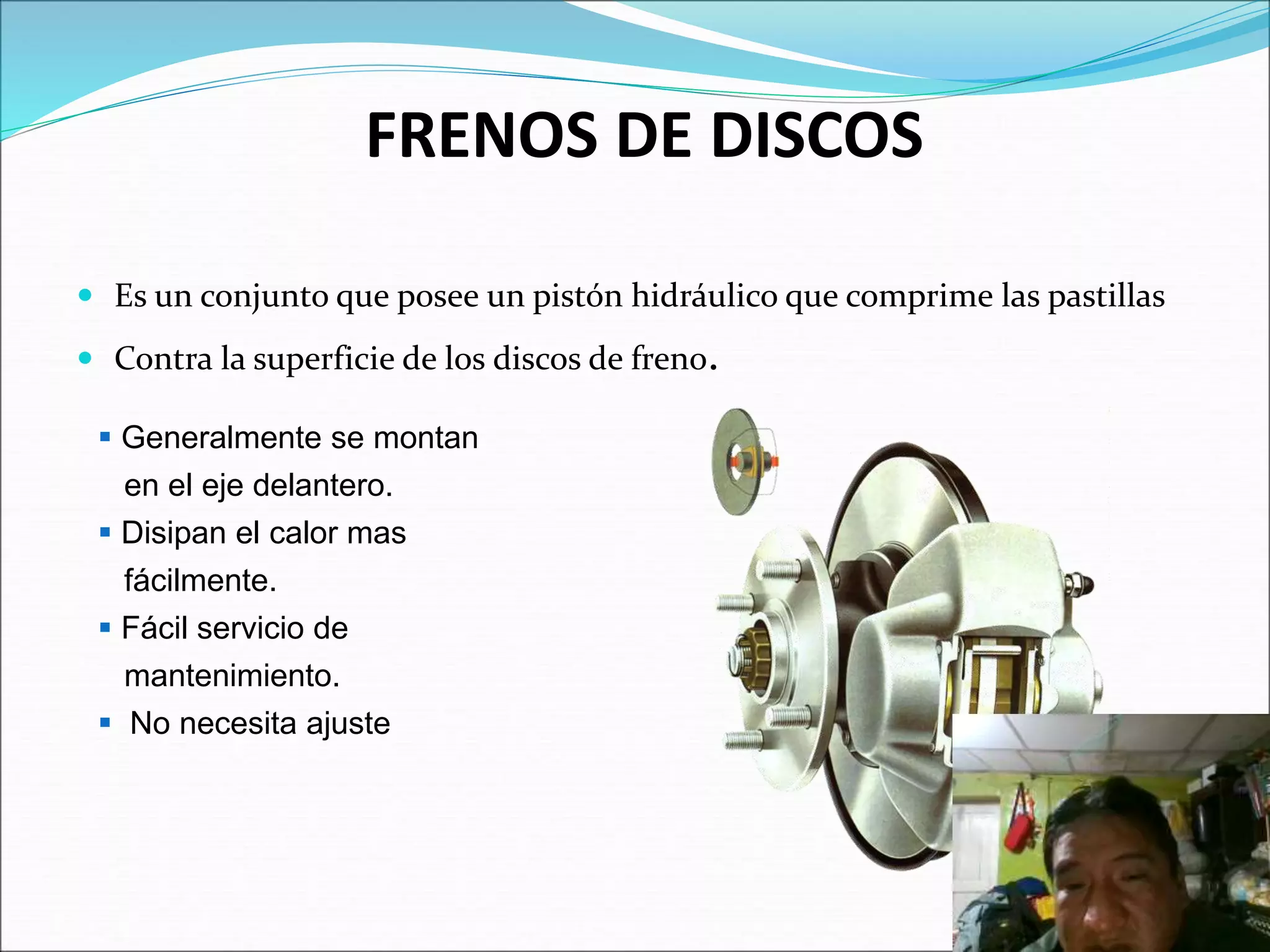 FRENOS DE DISCOS
 Es un conjunto que posee un pistón hidráulico que comprime las pastillas
 Contra la superficie de los discos de freno.
 Generalmente se montan
en el eje delantero.
 Disipan el calor mas
fácilmente.
 Fácil servicio de
mantenimiento.
 No necesita ajuste
 