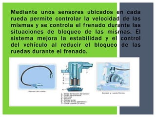 Mediante unos sensores ubicados en cada
rueda permite controlar la velocidad de las
mismas y se controla el frenado durante las
situaciones de bloqueo de las mismas. El
sistema mejora la estabilidad y el control
del vehículo al reducir el bloqueo de las
ruedas durante el frenado.

 