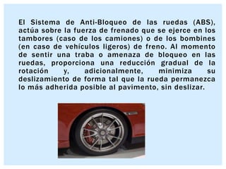 El Sistema de Anti-Bloqueo de las ruedas (ABS),
actúa sobre la fuerza de frenado que se ejerce en los
tambores (caso de los camiones) o de los bombines
(en caso de vehículos ligeros) de freno. Al momento
de sentir una traba o amenaza de bloqueo en las
ruedas, proporciona una reducción gradual de la
rotación
y,
adicionalmente,
minimiza
su
deslizamiento de forma tal que la rueda permanezca
lo más adherida posible al pavimento, sin deslizar.

 