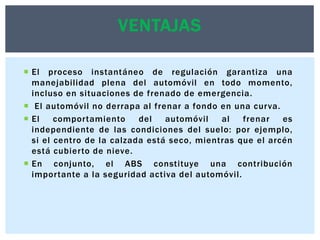 VENTAJAS
 El proceso instantáneo de regulación garantiza una
manejabilidad plena del automóvil en todo momento,
incluso en situaciones de frenado de emergencia.
 El automóvil no derrapa al frenar a fondo en una curva.
 El
comportamiento
del
automóvil
al
frenar
es
independiente de las condiciones del suelo: por ejemplo,
si el centro de la calzada está seco, mientras que el arcén
está cubierto de nieve.
 En conjunto, el ABS constituye una contribución
importante a la seguridad activa del automóvil.

 