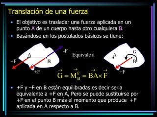 Translación de una fuerza
• El objetivo es trasladar una fuerza aplicada en un
punto A de un cuerpo hasta otro cualquiera B.
• Basándose en los postulados básicos se tiene:
-F

A
+F

Equivale a

G

A

B
+F

B
→

→
F
B

→

→

G = M = BA× F

+F

• +F y –F en B están equilibradas es decir seria
equivalente a +F en A, Pero se puede sustituirse por
+F en el punto B más el momento que produce +F
aplicada en A respecto a B.

 