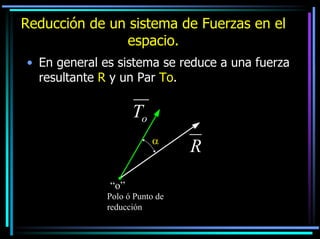 Reducción de un sistema de Fuerzas en el
espacio.
• En general es sistema se reduce a una fuerza
resultante R y un Par To.

To
α

“o”
Polo ó Punto de
reducción

R

 