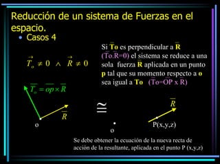 Reducción de un sistema de Fuerzas en el
espacio.
• Casos 4
→

→

To ≠ 0 ∧ R ≠ 0
To = op × R

o

R

Si To es perpendicular a R
(To.R=0) el sistema se reduce a una
sola fuerza R aplicada en un punto
p tal que su momento respecto a o
sea igual a To (To=OP x R)

≅

R
o

P(x,y,z)

Se debe obtener la ecuación de la nueva recta de
acción de la resultante, aplicada en el punto P (x,y,z)

 