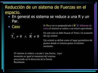 Reducción de un sistema de Fuerzas en el
espacio.

• En general es sistema se reduce a una R y un
Par.
Si To es no es perpendicular a R (C diferente de
• Caso
cero) el sistema se reduce a un torsor equivalente.
→

→

To ≠ 0 ∧ R ≠ 0

En este caso se debe buscar el Tmin y la ecuación
del eje central.
Eje central se define como el lugar geométrico de
puntos donde el sistema posee el mínimo
momento.

El sistema se reduce a un par y una fuerza, cuyo
momento es igual al momento del sistema
proyectado en la dirección de la fuerza
Resultante.

 