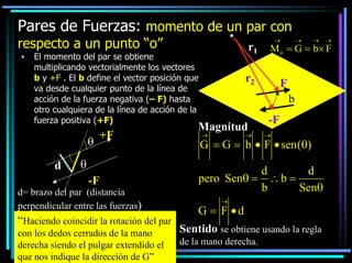 Pares de Fuerzas: momento de un par con
respecto a un punto “o”
•

r1

El momento del par se obtiene
multiplicando vectorialmente los vectores
b y +F . El b define el vector posición que
va desde cualquier punto de la línea de
acción de la fuerza negativa (– F) hasta
otro cualquiera de la línea de acción de la
fuerza positiva (+F)

θ
d

+F

θ
-F

d= brazo del par (distancia
perpendicular entre las fuerzas)

“Haciendo coincidir la rotación del par
con los dedos cerrados de la mano
derecha siendo el pulgar extendido el
que nos indique la dirección de G”

→

→

→

M o = G = b× F

r2

F
b

Magnitud
→

→

-F
→

G = G = b • F • sen (θ)
d
d
pero Senθ = ∴ b =
b
Senθ
→

G = F •d
Sentido se obtiene usando la regla
de la mano derecha.

→

 