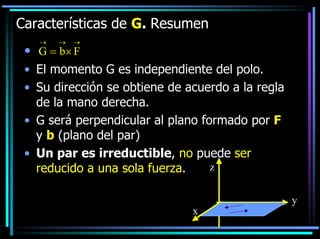 Características de G. Resumen
→

→

→

• jG = b× F
• El momento G es independiente del polo.
• Su dirección se obtiene de acuerdo a la regla
de la mano derecha.
• G será perpendicular al plano formado por F
y b (plano del par)
• Un par es irreductible, no puede ser
z
reducido a una sola fuerza.
x

y

 