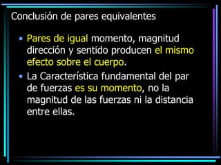 Conclusión de pares equivalentes
• Pares de igual momento, magnitud
dirección y sentido producen el mismo
efecto sobre el cuerpo.
• La Característica fundamental del par
de fuerzas es su momento, no la
magnitud de las fuerzas ni la distancia
entre ellas.

 