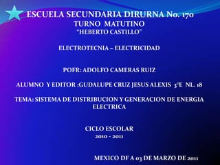  ESCUELA SECUNDARIA DIRURNA No. 170  TURNO  MATUTINO “HEBERTO CASTILLO” ELECTROTECNIA – ELECTRICIDAD POFR: ADOLFO CAMERAS RUIZ ALUMNO  Y EDITOR :GUDALUPE CRUZ JESUS ALEXIS  3°E  NL. 18 TEMA: SISTEMA DE DISTRIBUCION Y GENERACION DE ENERGIA ELECTRICA CICLO ESCOLAR  2010 - 2011                                                    MEXICO DF A 03 DE MARZO DE 2011 