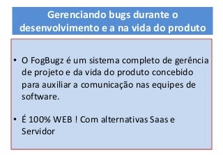• O FogBugz é um sistema completo de gerência
de projeto e da vida do produto concebido
para auxiliar a comunicação nas equipes de
software.
• É 100% WEB ! Com alternativas Saas e
Servidor
Gerenciando bugs durante o
desenvolvimento e a na vida do produto
 