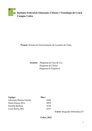 1
Instituto Federal de Educação, Ciência e Tecnologia do Ceará
Campus Cedro
Projeto: Sistema de Gerenciamento de Locadora de Vídeo
Assunto: Diagrama de Caso de Uso
Diagrama de Classes
Diagrama de Sequência
Equipe: Mat.:
Gleiciana Martins Garrido 0209
Maria Elayne Silva 0039
Kamilla Barbosa 0144
Luíza Karine Bitu 0187
Curso: Integrado Informática S7
Cedro, 2012
 