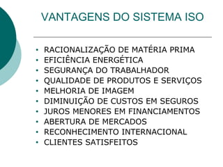 VANTAGENS DO SISTEMA ISO
• RACIONALIZAÇÃO DE MATÉRIA PRIMA
• EFICIÊNCIA ENERGÉTICA
• SEGURANÇA DO TRABALHADOR
• QUALIDADE DE PRODUTOS E SERVIÇOS
• MELHORIA DE IMAGEM
• DIMINUIÇÃO DE CUSTOS EM SEGUROS
• JUROS MENORES EM FINANCIAMENTOS
• ABERTURA DE MERCADOS
• RECONHECIMENTO INTERNACIONAL
• CLIENTES SATISFEITOS
 