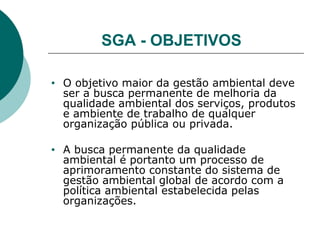 SGA - OBJETIVOS
• O objetivo maior da gestão ambiental deve
ser a busca permanente de melhoria da
qualidade ambiental dos serviços, produtos
e ambiente de trabalho de qualquer
organização pública ou privada.
• A busca permanente da qualidade
ambiental é portanto um processo de
aprimoramento constante do sistema de
gestão ambiental global de acordo com a
política ambiental estabelecida pelas
organizações.
 