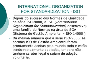 INTERNATIONAL ORGANIZATION
FOR STANDARDIZATION - ISO
• Depois do sucesso das Normas de Qualidade
da série ISO-9000, a ISO (International
Organization for Standardization) desenvolveu
uma família de Normas na área de SGA
(Sistema de Gestão Ambiental – ISO 14000 )
• Da mesma maneira que a série ISO-9000, as
normas ISO de Gestão Ambiental foram
prontamente aceitas pelo mundo todo e estão
sendo rapidamente adotadas, embora não
tenham caráter legal e sejam de adoção
voluntária.
 