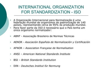 INTERNATIONAL ORGANIZATION
FOR STANDARDIZATION - ISO
• A Organização Internacional para Normalização é uma
federação mundial de organismos de padronização de 140
países, representando cerca de 95% da produção mundial.
• Para fazer parte da ISO é necessário que o País tenha um
único organismo normalizador:
• ABNT - Associação Brasileira de Normas Técnicas
• AENOR - Asociación Española de Normalización y Certificación
• AFNOR – Association Française de Normalisation
• ANSI – American National Standards Institute
• BSI – British Standards Institution
• DIN - Deutsches Institut für Normung
 