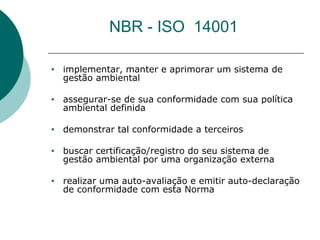 NBR - ISO 14001
• implementar, manter e aprimorar um sistema de
gestão ambiental
• assegurar-se de sua conformidade com sua política
ambiental definida
• demonstrar tal conformidade a terceiros
• buscar certificação/registro do seu sistema de
gestão ambiental por uma organização externa
• realizar uma auto-avaliação e emitir auto-declaração
de conformidade com esta Norma
 
