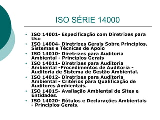 ISO SÉRIE 14000
• ISO 14001- Especificação com Diretrizes para
Uso
• ISO 14004- Diretrizes Gerais Sobre Princípios,
Sistemas e Técnicas de Apoio
• ISO 14010- Diretrizes para Auditoria
Ambiental - Princípios Gerais
• ISO 14011- Diretrizes para Auditoria
Ambiental -Procedimentos de Auditoria -
Auditoria de Sistema de Gestão Ambiental.
• ISO 14012- Diretrizes para Auditoria
Ambiental - Critérios para Qualificação de
Auditores Ambientais.
• ISO 14015- Avaliação Ambiental de Sites e
Entidades.
• ISO 14020- Rótulos e Declarações Ambientais
- Princípios Gerais.
 