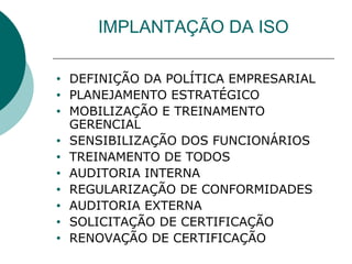 IMPLANTAÇÃO DA ISO
• DEFINIÇÃO DA POLÍTICA EMPRESARIAL
• PLANEJAMENTO ESTRATÉGICO
• MOBILIZAÇÃO E TREINAMENTO
GERENCIAL
• SENSIBILIZAÇÃO DOS FUNCIONÁRIOS
• TREINAMENTO DE TODOS
• AUDITORIA INTERNA
• REGULARIZAÇÃO DE CONFORMIDADES
• AUDITORIA EXTERNA
• SOLICITAÇÃO DE CERTIFICAÇÃO
• RENOVAÇÃO DE CERTIFICAÇÃO
 