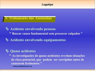 3- Tratamento das Anomalias    Acidente envolvendo pessoas “  Buscar causa fundamental sem procurar culpados ”    Acidente envolvendo equipamentos    Quase acidentes “  As investigações de quase-acidentes revelam situações de risco potencial, que  podem  ser corrigidas antes de causarem ferimentos ” Logotipo 