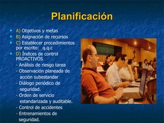 Planificación A)  Objetivos y metas B)  Asignación de recursos C)  Establecer procedimientos por escrito:  q.q.c D)  Índices de control PROACTIVOS -  Análisis de riesgo tarea -  Observación planeada de  acción subestandar -  Diálogo periódico de  seguridad. -  Orden de servicio  estandarizada y auditable.  -  Control de accidentes  -  Entrenamientos de    seguridad. 