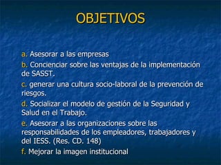 OBJETIVOS a.  Asesorar a las empresas b.  Concienciar sobre las ventajas de la implementación de SASST. c.  generar una cultura socio-laboral de la prevención de riesgos. d.  Socializar el modelo de gestión de la Seguridad y Salud en el Trabajo. e.  Asesorar a las organizaciones sobre las responsabilidades de los empleadores, trabajadores y del IESS. (Res. CD. 148) f.  Mejorar la imagen institucional 
