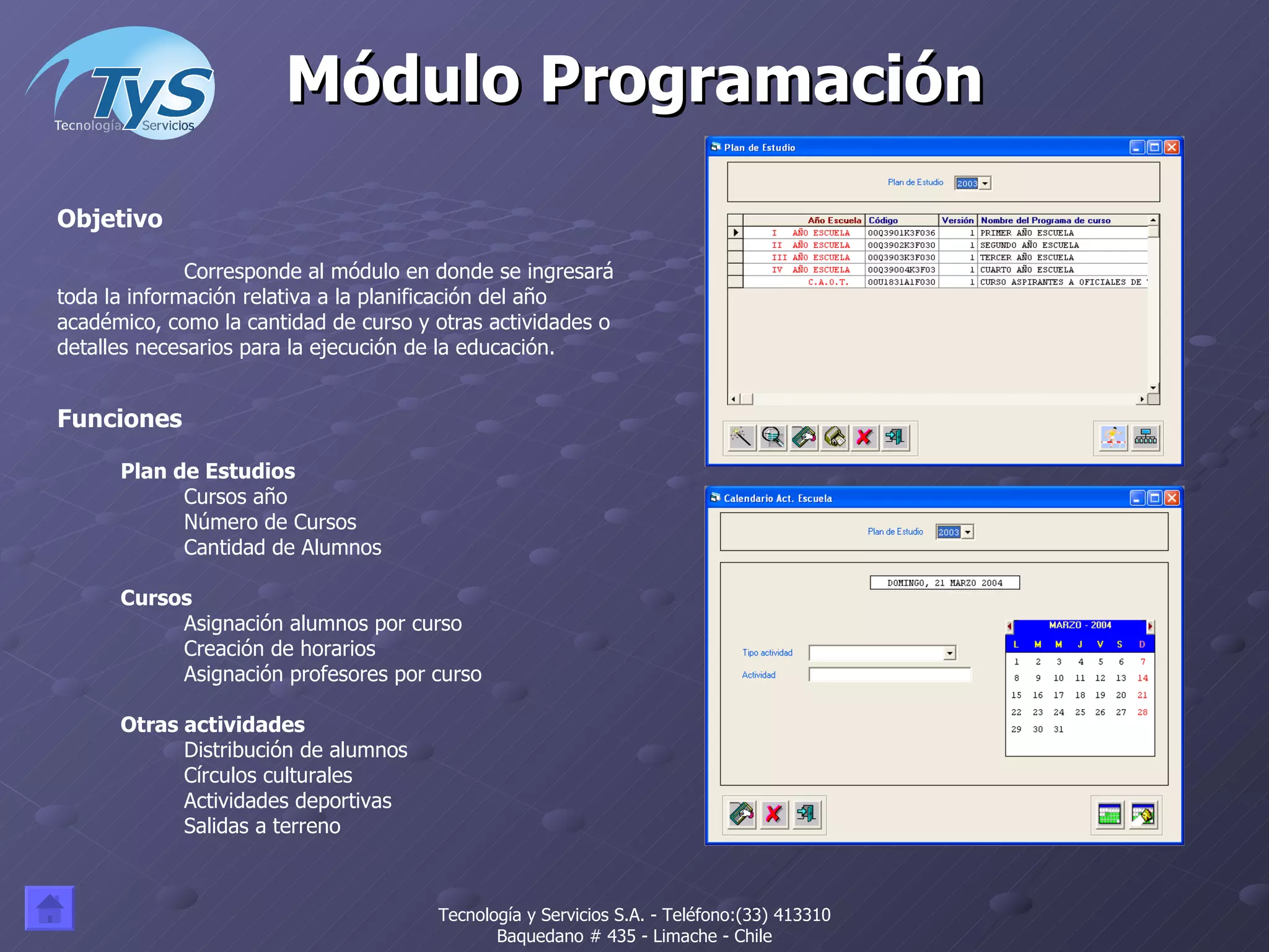 Módulo Programación Funciones Plan de Estudios Cursos año Número de Cursos Cantidad de Alumnos Cursos Asignación alumnos por curso Creación de horarios Asignación profesores por curso Otras actividades Distribución de alumnos Círculos culturales Actividades deportivas Salidas a terreno Objetivo Corresponde al módulo en donde se ingresará toda la información relativa a la planificación del año académico, como la cantidad de curso y otras actividades o detalles necesarios para la ejecución de la educación.  Tecnología y Servicios S.A. - Teléfono:(33) 413310 Baquedano # 435 - Limache - Chile 
