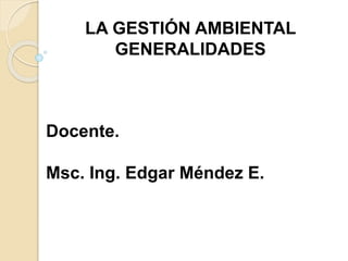 LA GESTIÓN AMBIENTAL
GENERALIDADES
Docente.
Msc. Ing. Edgar Méndez E.
 
