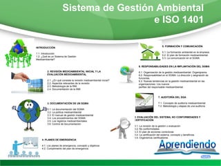 Sistema de Gestión Ambiental
                                        e ISO 1401

                                                                                               5. FORMACIÓN Y COMUNICACIÓN
INTRODUCCIÓN
                                                                                               5.1. La formación ambiental en la empresa.
1.1. Introducción
                                                                                               5.2. El plan de formación medioambiental.
1.2. ¿Qué es un Sistema de Gestión
                                                                                               5.3. La comunicación en el SGMA
Medioambiental?

                                                                         6. RESPONSABILIDADES EN LA IMPLANTACIÓN DEL SGMA

         2. REVISIÓN MEDIOAMBIENTAL INICIAL Y LA                         6.1. Organización de la gestión medioambiental: Organigrama.
         EVALUACIÓN MEDIOAMBIENTAL                                       6.2. Responsabilidad en el SGMA: La dirección y asignación de
                                                                         funciones.
         2.1. ¿En qué consiste la revisión medioambiental inicial?       6.3. Nuevas tendencias en la gestión medioambiental en las
         2.2. Aspectos relevantes de la revisión                         organizaciones: Los nuevos
         2.3. Metodología de la RMI                                      perfiles del responsable medioambiental.
         2.4. Documentación de la RMI


                                                                                           7. AUDITORÍA DEL SGA

         3. DOCUMENTACIÓN DE UN SGMA                                                       7.1. Concepto de auditoría medioambiental
                                                                                           7.2. Metodología y etapas de una auditoría
         3.1. La documentación del SGMA
         3.2. La política medioambiental
         3.3. El manual de gestión medioambiental
         3.4. Los procedimientos del SGMA                            8. EVALUACIÓN DEL SISTEMA, NO CONFORMIDADES Y
         3.5. Los registros medioambientales                         CERTIFICACIÓN
         3.6. Control de documentación
                                                                     8.1. La revisión de la gestión o evaluación
                                                                     8.2. No conformidades
                                                                     8.3. El plan de acciones correctoras
                                                                     8.4. La certificación del sistema, concepto y beneficios
                                                                     8.5. Organismos certificadores
    4. PLANES DE EMERGENCIA

    4.1. Los planes de emergencia, concepto y objetivos
    4.2. Cumplimiento del plan de emergencia.
 