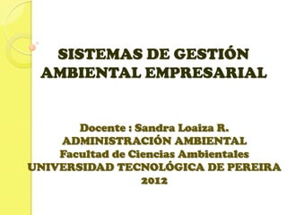 SISTEMAS DE GESTIÓN
AMBIENTAL EMPRESARIAL
Docente : Sandra Loaiza R.
ADMINISTRACIÓN AMBIENTAL
Facultad de Ciencias Ambientales
UNIVERSIDAD TECNOLÓGICA DE PEREIRA
2012
 