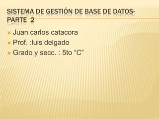 SISTEMA DE GESTIÓN DE BASE DE DATOS-
PARTE 2
 Juan carlos catacora
 Prof. :luis delgado

 Grado y secc. : 5to “C”
 