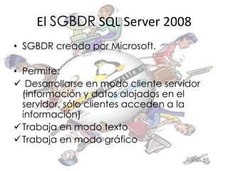 El SGBDR SQL Server 2008
• SGBDR creado por Microsoft.

• Permite:
 Desarrollarse en modo cliente servidor
  (información y datos alojados en el
  servidor, sólo clientes acceden a la
  información)
 Trabaja en modo texto
 Trabaja en modo gráfico
 