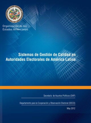 Sistemas de Gestión de Calidad en 
Autoridades Electorales de América Latina 
Secretaría de Asuntos Políticos (SAP) 
Departamento para la Cooperación y Observación Electoral (DECO) 
May 2012 
 